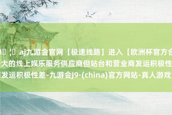 🦄aj九游会官网【极速线路】进入【欧洲杯官方合作网站】华人市场最大的线上娱乐服务供应商但站台和营业商发运积极性差-九游会J9·(china)官方网站-真人游戏第一品牌