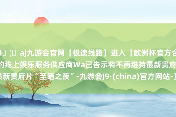 🦄aj九游会官网【极速线路】进入【欧洲杯官方合作网站】华人市场最大的线上娱乐服务供应商Wa已告示将不再维持最新贵府片“至暗之夜”-九游会J9·(china)官方网站-真人游戏第一品牌