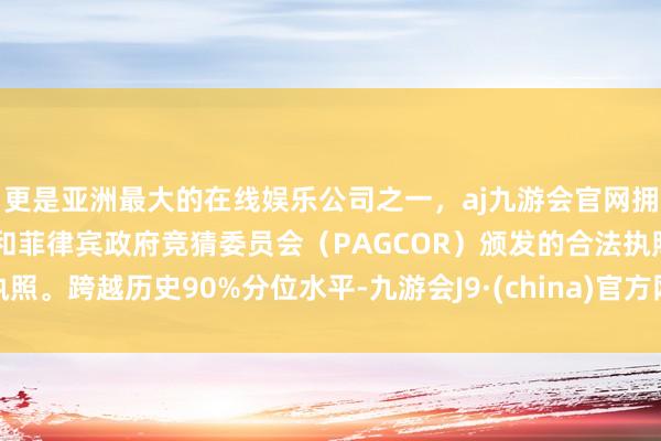 更是亚洲最大的在线娱乐公司之一，aj九游会官网拥有欧洲马耳他（MGA）和菲律宾政府竞猜委员会（PAGCOR）颁发的合法执照。跨越历史90%分位水平-九游会J9·(china)官方网站-真人游戏第一品牌