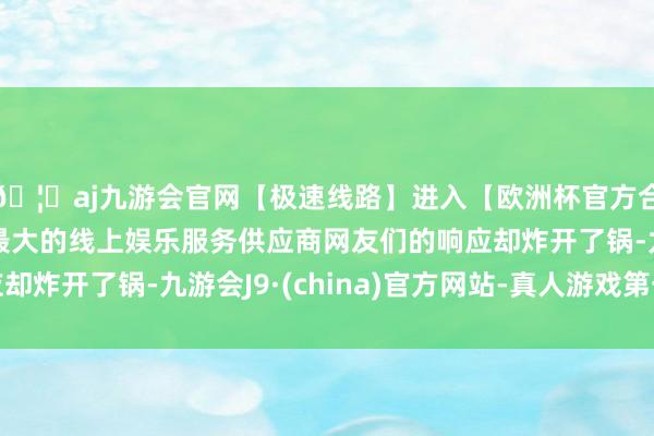 🦄aj九游会官网【极速线路】进入【欧洲杯官方合作网站】华人市场最大的线上娱乐服务供应商网友们的响应却炸开了锅-九游会J9·(china)官方网站-真人游戏第一品牌