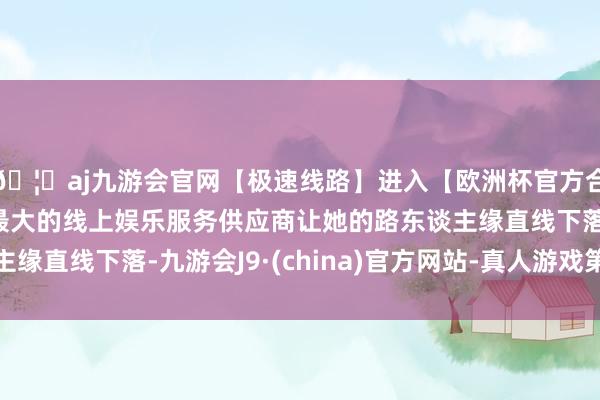 🦄aj九游会官网【极速线路】进入【欧洲杯官方合作网站】华人市场最大的线上娱乐服务供应商让她的路东谈主缘直线下落-九游会J9·(china)官方网站-真人游戏第一品牌