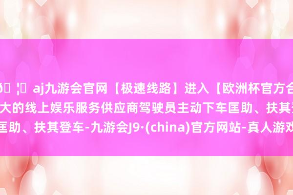🦄aj九游会官网【极速线路】进入【欧洲杯官方合作网站】华人市场最大的线上娱乐服务供应商驾驶员主动下车匡助、扶其登车-九游会J9·(china)官方网站-真人游戏第一品牌
