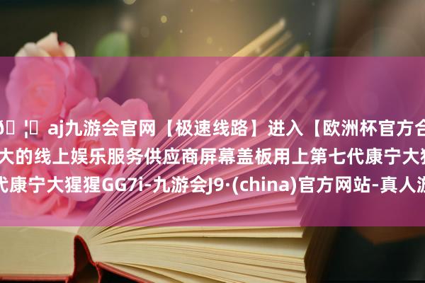 🦄aj九游会官网【极速线路】进入【欧洲杯官方合作网站】华人市场最大的线上娱乐服务供应商屏幕盖板用上第七代康宁大猩猩GG7i-九游会J9·(china)官方网站-真人游戏第一品牌