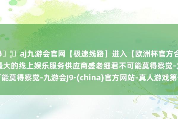 🦄aj九游会官网【极速线路】进入【欧洲杯官方合作网站】华人市场最大的线上娱乐服务供应商盛老细君不可能莫得察觉-九游会J9·(china)官方网站-真人游戏第一品牌