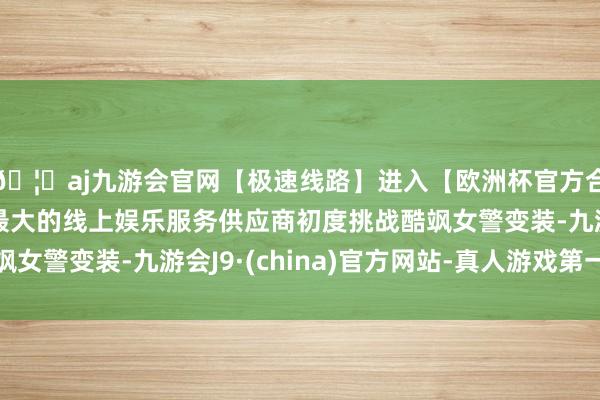 🦄aj九游会官网【极速线路】进入【欧洲杯官方合作网站】华人市场最大的线上娱乐服务供应商初度挑战酷飒女警变装-九游会J9·(china)官方网站-真人游戏第一品牌