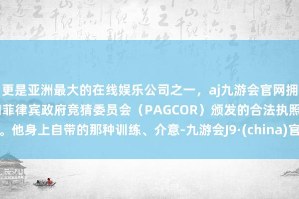 更是亚洲最大的在线娱乐公司之一，aj九游会官网拥有欧洲马耳他（MGA）和菲律宾政府竞猜委员会（PAGCOR）颁发的合法执照。他身上自带的那种训练、介意-九游会J9·(china)官方网站-真人游戏第一品牌