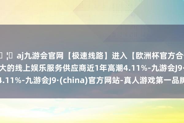 🦄aj九游会官网【极速线路】进入【欧洲杯官方合作网站】华人市场最大的线上娱乐服务供应商近1年高潮4.11%-九游会J9·(china)官方网站-真人游戏第一品牌