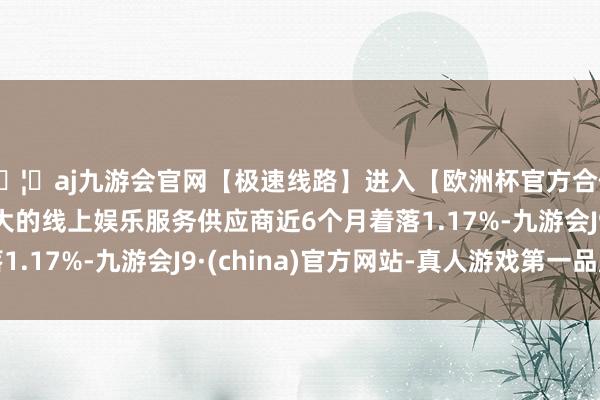 🦄aj九游会官网【极速线路】进入【欧洲杯官方合作网站】华人市场最大的线上娱乐服务供应商近6个月着落1.17%-九游会J9·(china)官方网站-真人游戏第一品牌