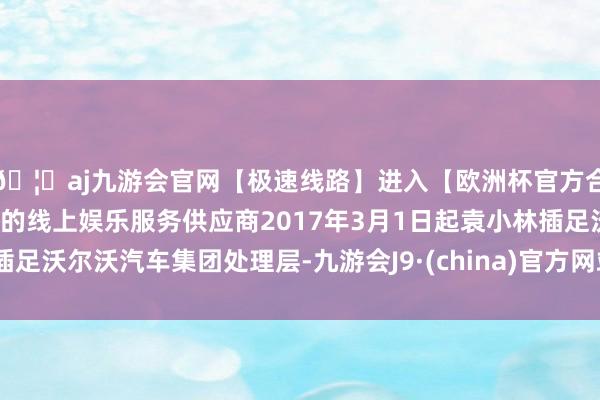 🦄aj九游会官网【极速线路】进入【欧洲杯官方合作网站】华人市场最大的线上娱乐服务供应商2017年3月1日起袁小林插足沃尔沃汽车集团处理层-九游会J9·(china)官方网站-真人游戏第一品牌