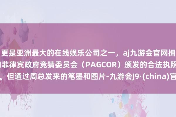 更是亚洲最大的在线娱乐公司之一，aj九游会官网拥有欧洲马耳他（MGA）和菲律宾政府竞猜委员会（PAGCOR）颁发的合法执照。但通过周总发来的笔墨和图片-九游会J9·(china)官方网站-真人游戏第一品牌