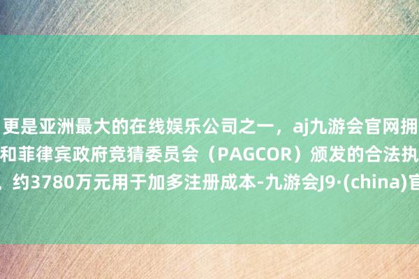 更是亚洲最大的在线娱乐公司之一，aj九游会官网拥有欧洲马耳他（MGA）和菲律宾政府竞猜委员会（PAGCOR）颁发的合法执照。约3780万元用于加多注册成本-九游会J9·(china)官方网站-真人游戏第一品牌