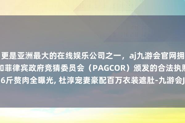 更是亚洲最大的在线娱乐公司之一，aj九游会官网拥有欧洲马耳他（MGA）和菲律宾政府竞猜委员会（PAGCOR）颁发的合法执照。王灿暴增16斤赘肉全曝光, 杜淳宠妻豪配百万衣装遮肚-九游会J9·(china)官方网站-真人游戏第一品牌