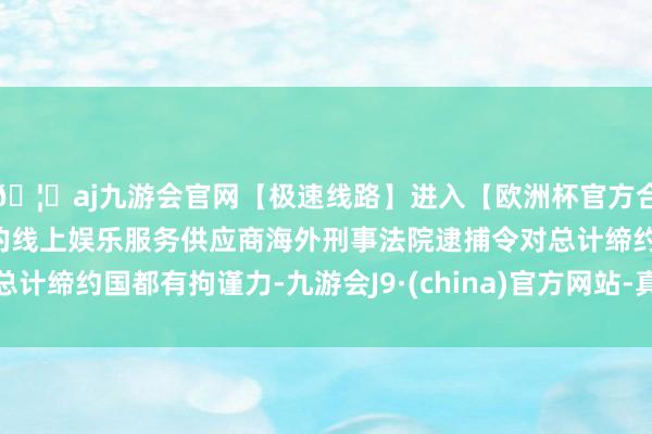 🦄aj九游会官网【极速线路】进入【欧洲杯官方合作网站】华人市场最大的线上娱乐服务供应商海外刑事法院逮捕令对总计缔约国都有拘谨力-九游会J9·(china)官方网站-真人游戏第一品牌
