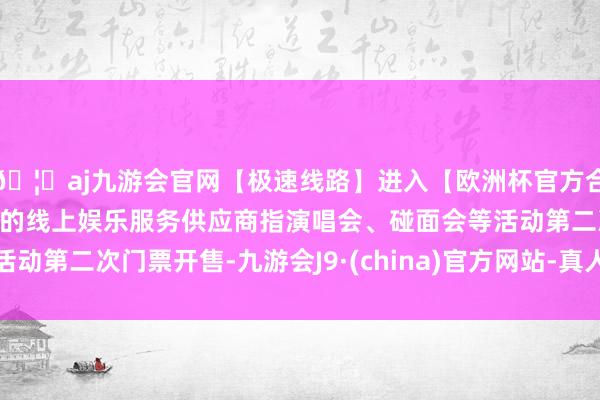 🦄aj九游会官网【极速线路】进入【欧洲杯官方合作网站】华人市场最大的线上娱乐服务供应商指演唱会、碰面会等活动第二次门票开售-九游会J9·(china)官方网站-真人游戏第一品牌