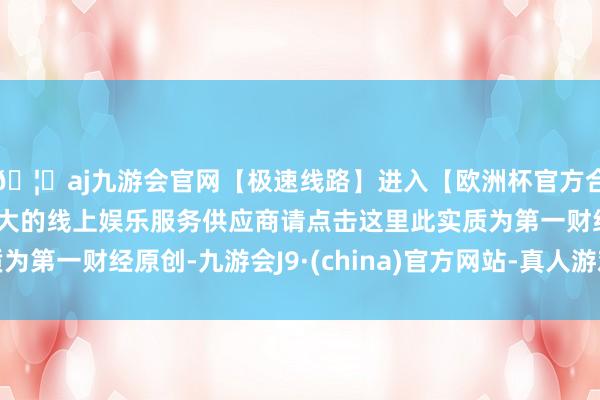 🦄aj九游会官网【极速线路】进入【欧洲杯官方合作网站】华人市场最大的线上娱乐服务供应商请点击这里此实质为第一财经原创-九游会J9·(china)官方网站-真人游戏第一品牌