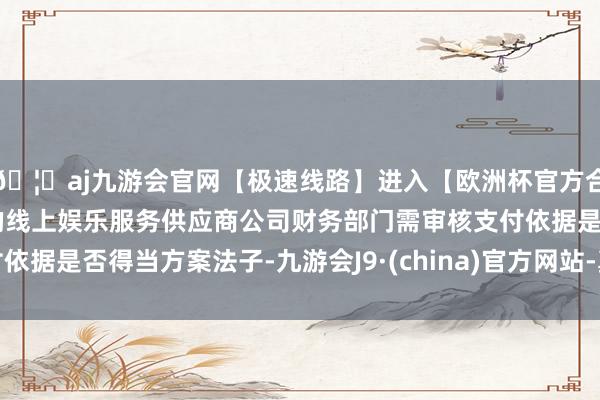 🦄aj九游会官网【极速线路】进入【欧洲杯官方合作网站】华人市场最大的线上娱乐服务供应商公司财务部门需审核支付依据是否得当方案法子-九游会J9·(china)官方网站-真人游戏第一品牌