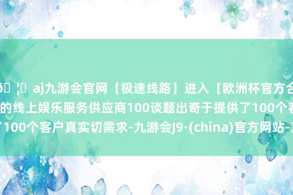 🦄aj九游会官网【极速线路】进入【欧洲杯官方合作网站】华人市场最大的线上娱乐服务供应商100谈题出奇于提供了100个客户真实切需求-九游会J9·(china)官方网站-真人游戏第一品牌