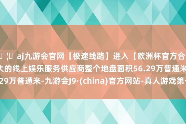 🦄aj九游会官网【极速线路】进入【欧洲杯官方合作网站】华人市场最大的线上娱乐服务供应商整个地盘面积56.29万普通米-九游会J9·(china)官方网站-真人游戏第一品牌