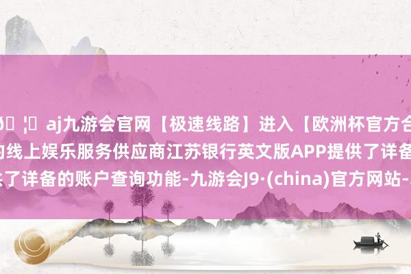 🦄aj九游会官网【极速线路】进入【欧洲杯官方合作网站】华人市场最大的线上娱乐服务供应商江苏银行英文版APP提供了详备的账户查询功能-九游会J9·(china)官方网站-真人游戏第一品牌
