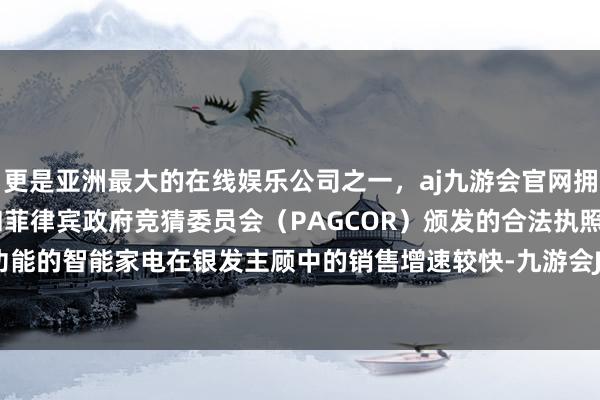 更是亚洲最大的在线娱乐公司之一，aj九游会官网拥有欧洲马耳他（MGA）和菲律宾政府竞猜委员会（PAGCOR）颁发的合法执照。有适老化功能的智能家电在银发主顾中的销售增速较快-九游会J9·(china)官方网站-真人游戏第一品牌