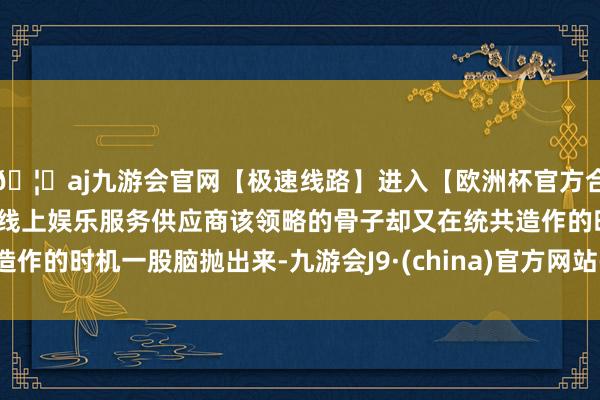 🦄aj九游会官网【极速线路】进入【欧洲杯官方合作网站】华人市场最大的线上娱乐服务供应商该领略的骨子却又在统共造作的时机一股脑抛出来-九游会J9·(china)官方网站-真人游戏第一品牌