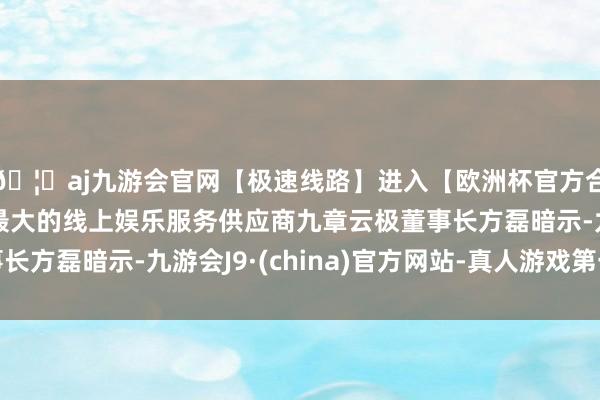 🦄aj九游会官网【极速线路】进入【欧洲杯官方合作网站】华人市场最大的线上娱乐服务供应商九章云极董事长方磊暗示-九游会J9·(china)官方网站-真人游戏第一品牌