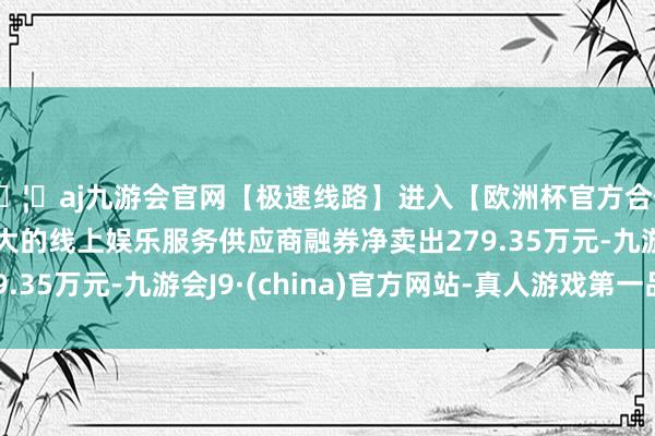 🦄aj九游会官网【极速线路】进入【欧洲杯官方合作网站】华人市场最大的线上娱乐服务供应商融券净卖出279.35万元-九游会J9·(china)官方网站-真人游戏第一品牌