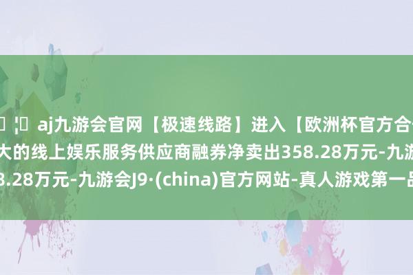 🦄aj九游会官网【极速线路】进入【欧洲杯官方合作网站】华人市场最大的线上娱乐服务供应商融券净卖出358.28万元-九游会J9·(china)官方网站-真人游戏第一品牌