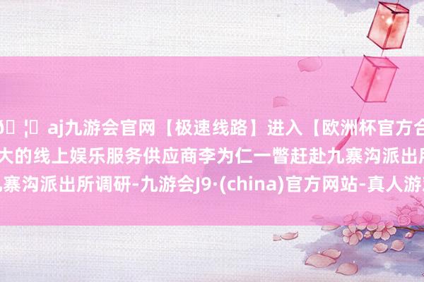 🦄aj九游会官网【极速线路】进入【欧洲杯官方合作网站】华人市场最大的线上娱乐服务供应商李为仁一瞥赶赴九寨沟派出所调研-九游会J9·(china)官方网站-真人游戏第一品牌