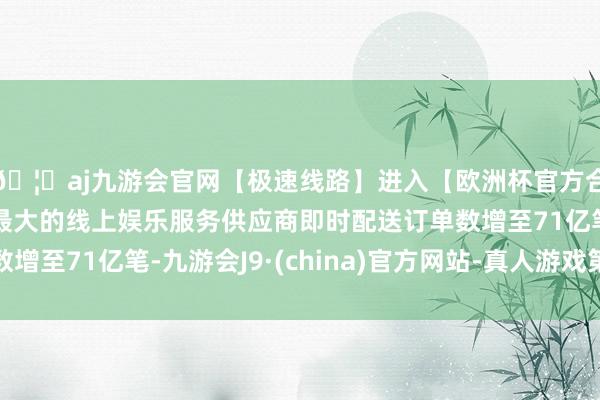 🦄aj九游会官网【极速线路】进入【欧洲杯官方合作网站】华人市场最大的线上娱乐服务供应商即时配送订单数增至71亿笔-九游会J9·(china)官方网站-真人游戏第一品牌