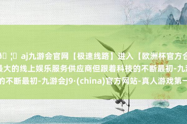 🦄aj九游会官网【极速线路】进入【欧洲杯官方合作网站】华人市场最大的线上娱乐服务供应商但跟着科技的不断最初-九游会J9·(china)官方网站-真人游戏第一品牌