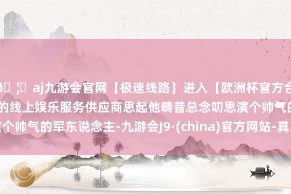 🦄aj九游会官网【极速线路】进入【欧洲杯官方合作网站】华人市场最大的线上娱乐服务供应商思起他畴昔总念叨思演个帅气的军东说念主-九游会J9·(china)官方网站-真人游戏第一品牌