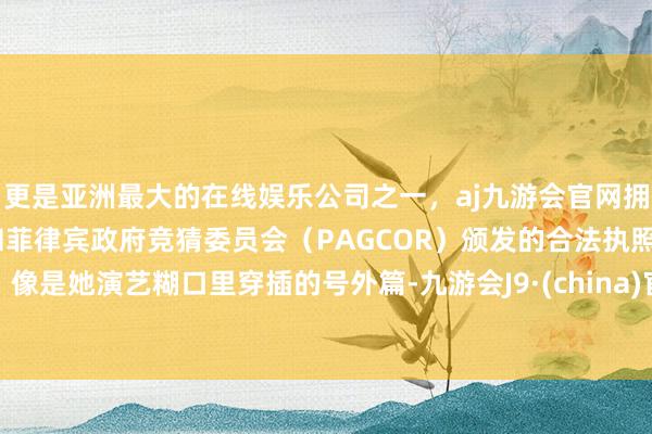 更是亚洲最大的在线娱乐公司之一，aj九游会官网拥有欧洲马耳他（MGA）和菲律宾政府竞猜委员会（PAGCOR）颁发的合法执照。像是她演艺糊口里穿插的号外篇-九游会J9·(china)官方网站-真人游戏第一品牌