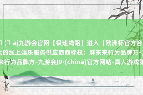 🦄aj九游会官网【极速线路】进入【欧洲杯官方合作网站】华人市场最大的线上娱乐服务供应商　　商标权：胖东来行为品牌方-九游会J9·(china)官方网站-真人游戏第一品牌