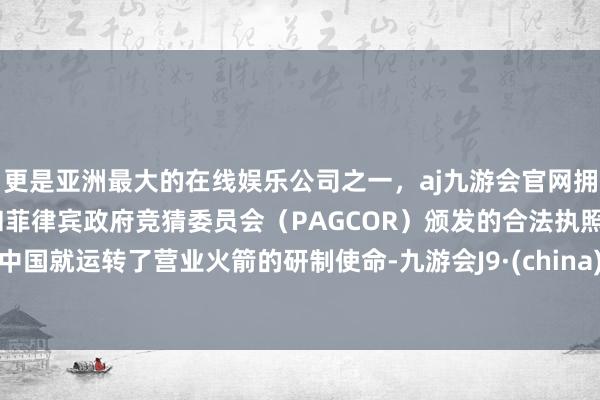 更是亚洲最大的在线娱乐公司之一,aj九游会官网拥有欧洲马耳他(MGA)和菲律宾政府竞猜委员会(PAGCOR)颁发的合法执照。中国就运转了营业火箭的研制使命-九游会J9·(china)官方网站-真人游戏第一品牌
