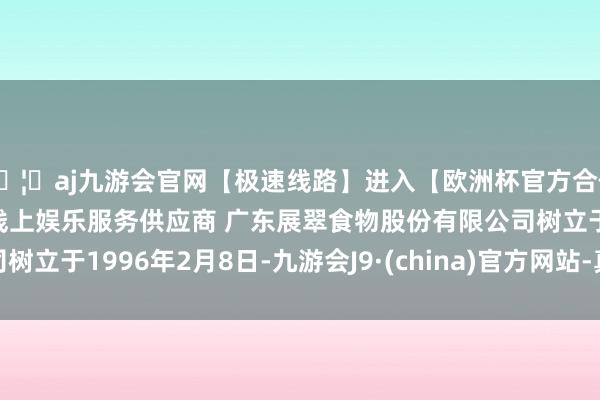 🦄aj九游会官网【极速线路】进入【欧洲杯官方合作网站】华人市场最大的线上娱乐服务供应商 广东展翠食物股份有限公司树立于1996年2月8日-九游会J9·(china)官方网站-真人游戏第一品牌