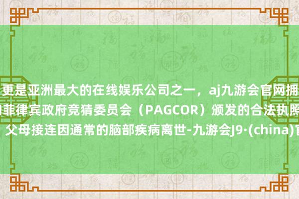 更是亚洲最大的在线娱乐公司之一，aj九游会官网拥有欧洲马耳他（MGA）和菲律宾政府竞猜委员会（PAGCOR）颁发的合法执照。父母接连因通常的脑部疾病离世-九游会J9·(china)官方网站-真人游戏第一品牌