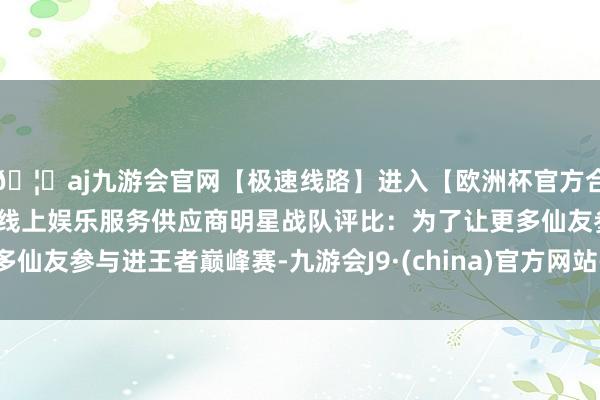 🦄aj九游会官网【极速线路】进入【欧洲杯官方合作网站】华人市场最大的线上娱乐服务供应商明星战队评比：为了让更多仙友参与进王者巅峰赛-九游会J9·(china)官方网站-真人游戏第一品牌