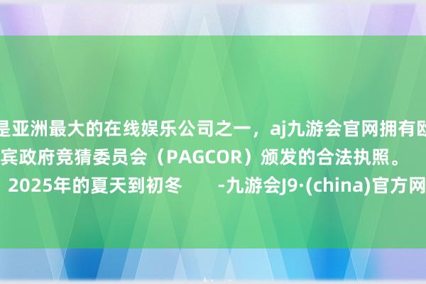更是亚洲最大的在线娱乐公司之一,aj九游会官网拥有欧洲马耳他(MGA)和菲律宾政府竞猜委员会(PAGCOR)颁发的合法执照。 2025年的夏天到初冬 -九游会J9·(china)官方网站-真人游戏第一品牌