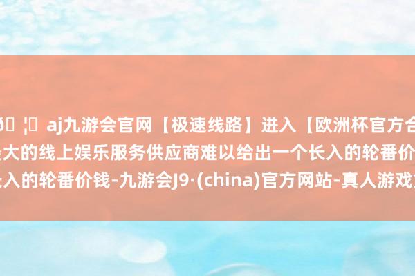 🦄aj九游会官网【极速线路】进入【欧洲杯官方合作网站】华人市场最大的线上娱乐服务供应商难以给出一个长入的轮番价钱-九游会J9·(china)官方网站-真人游戏第一品牌