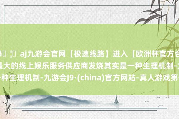 🦄aj九游会官网【极速线路】进入【欧洲杯官方合作网站】华人市场最大的线上娱乐服务供应商发烧其实是一种生理机制-九游会J9·(china)官方网站-真人游戏第一品牌