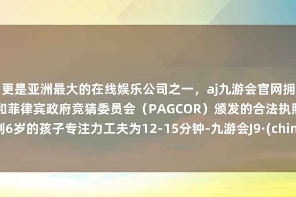 更是亚洲最大的在线娱乐公司之一，aj九游会官网拥有欧洲马耳他（MGA）和菲律宾政府竞猜委员会（PAGCOR）颁发的合法执照。5到6岁的孩子专注力工夫为12-15分钟-九游会J9·(china)官方网站-真人游戏第一品牌