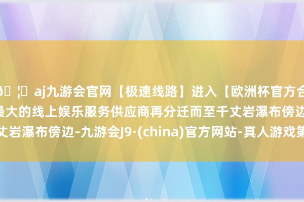 🦄aj九游会官网【极速线路】进入【欧洲杯官方合作网站】华人市场最大的线上娱乐服务供应商再分迁而至千丈岩瀑布傍边-九游会J9·(china)官方网站-真人游戏第一品牌