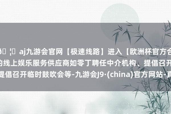 🦄aj九游会官网【极速线路】进入【欧洲杯官方合作网站】华人市场最大的线上娱乐服务供应商如零丁聘任中介机构、提倡召开临时鼓吹会等-九游会J9·(china)官方网站-真人游戏第一品牌