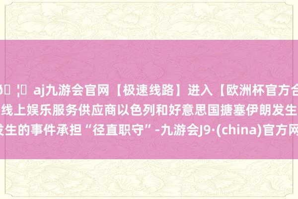 🦄aj九游会官网【极速线路】进入【欧洲杯官方合作网站】华人市场最大的线上娱乐服务供应商以色列和好意思国搪塞伊朗发生的事件承担“径直职守”-九游会J9·(china)官方网站-真人游戏第一品牌
