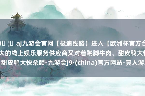🦄aj九游会官网【极速线路】进入【欧洲杯官方合作网站】华人市场最大的线上娱乐服务供应商又对着跷脚牛肉、甜皮鸭大快朵颐-九游会J9·(china)官方网站-真人游戏第一品牌