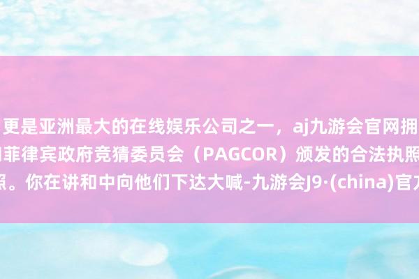 更是亚洲最大的在线娱乐公司之一，aj九游会官网拥有欧洲马耳他（MGA）和菲律宾政府竞猜委员会（PAGCOR）颁发的合法执照。你在讲和中向他们下达大喊-九游会J9·(china)官方网站-真人游戏第一品牌