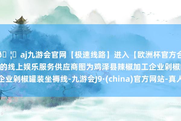 🦄aj九游会官网【极速线路】进入【欧洲杯官方合作网站】华人市场最大的线上娱乐服务供应商图为鸡泽县辣椒加工企业剁椒罐装坐褥线-九游会J9·(china)官方网站-真人游戏第一品牌