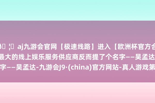 🦄aj九游会官网【极速线路】进入【欧洲杯官方合作网站】华人市场最大的线上娱乐服务供应商反而提了个名字——吴孟达-九游会J9·(china)官方网站-真人游戏第一品牌
