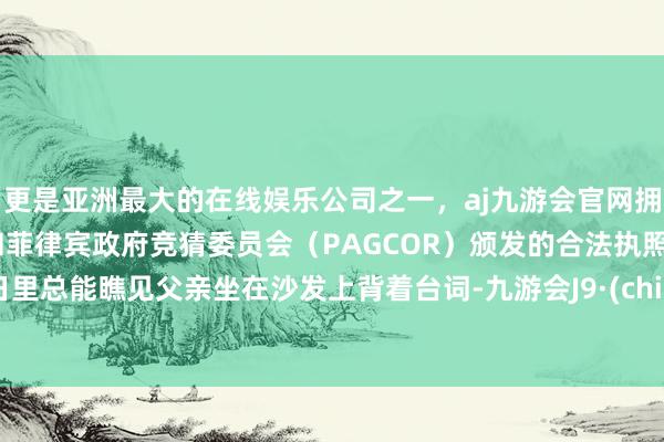 更是亚洲最大的在线娱乐公司之一，aj九游会官网拥有欧洲马耳他（MGA）和菲律宾政府竞猜委员会（PAGCOR）颁发的合法执照。平日里总能瞧见父亲坐在沙发上背着台词-九游会J9·(china)官方网站-真人游戏第一品牌